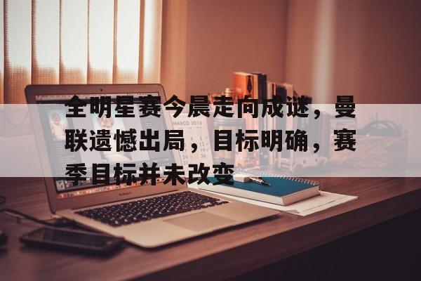 全明星赛今晨走向成谜，曼联遗憾出局，目标明确，赛季目标并未改变的简单介绍-易胜博官网
